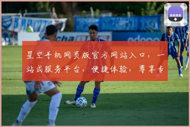 星空手机网页版官方网站入口，一站式服务平台，便捷体验，尊享专属，三重惊喜，不容错过